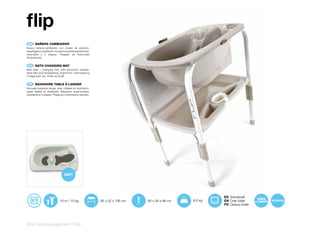 flip
 EN 	 BAÑERA	CAMBIADOR
Nueva bañera-cambiador con chasis de aluminio,
superligera y resistente. Incorpora cubeta ergonómica,
reversible y 2 etapas. Plegado de reducidas
dimensiones.


 EN 	 BATH	CHANGING	MAT
New bath – changing mat, with aluminium chassis,
extra light and hardwearing. Ergonomic, hard-wearing
2 stage bath tub. Folds up small.


 FR 	 BAIGNOIRE	TABLE	À	LANGER
Nouvelle baignoire-lange, avec châssis en aluminium,
super légère et résistante. Baignoire ergonomique,
résistante et 2 étapes. Pliage aux dimensions réduites.




                                                                                                        ES Sobrebidé
                             +0 m / 15 kg                 85 x 52 x 106 cm   85 x 26 x 98 cm   8,5 kg   EN Over bidet
                                                                                                        FR Dessus bidet




202 | baby equipment | flip
 