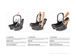 ES 	 INSTALACIÓN                                                               EN 	 INSTALLATION                                                              FR 	 INSTALLATION
Para instalar el portabebé o capazo al chasis se debe realizar un único        To fit the baby carrier or carrycot onto the chassis you just need to make     L’installation de la coque ou de la nacelle sur le châssis se fait d’un seul
movimiento vertical y colocarlo en las ranuras de los dos puntos de fijación   one vertical movement and position it in the slots of the two fastening        mouvement vertical avec la mise en place dans les rainures des deux
sin ser necesaria ninguna otra manipulación del chasis.                        points without needing to do anything else to the chassis.                     points de fixation, et ne nécessite aucune autre manipulation du châssis.

DESINSTALACIÓN                                                                 DETACHING                                                                      EXTRACTION
Para extraerlo se debe de tirar de los dos pulsadores situados en los          To detach it, pull the two buttons on the sides and with just one movement     Pour l’enlever, on doit tirer sur les deux boutons poussoir situés sur les
laterales y con un solo gesto el portabebé o capazo quedará desinstalado       the baby carrier or carrycot will be released from the chassis or any Isofix   côtés latéraux et d’un seul geste la coque ou la nacelle sera détachée du
del chasis o de cualquier plataforma Isofix.                                   platform.                                                                      châssis ou de la plateforme Isofix.

ASA	Y	CAPOTA	ABATIBLES                                                         HANDLE	AND	FOLD	DOWN	HOOD                                                      POIGNÉE	ET	CAPOTE	RABATTABLE
Accionando los dos pulsadores se consiguen 4 posiciones diferentes.            Use the two buttons to choose between the 4 different positions.               En actionnant les deux boutons poussoir, on obtient 4 positions différentes.




                                                                                                                                                              pushchairs | pro-fix systen generation | 21
 