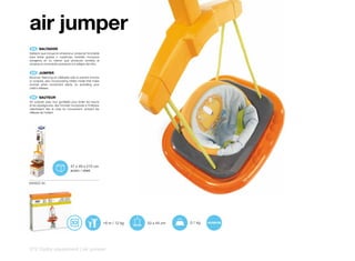 air jumper
 ES 	 SALTADOR
Saltador que incluye en el lateral un protector hinchable
para evitar golpes o rozaduras, también incorpora
sonajeros en su interior que producen sonidos al
iniciarse el movimiento activando los reflejos del niño.


 EN 	 JUMPER
Bouncer, featuring an inflatable side to prevent knocks
or scrapes, also incorporating rattles inside that make
sounds when movement starts, so activating your
child’s reflexes.


 EN 	 SAUTEUR
Air Jumpler avec tour gonflable pour éviter les heurts
et les égratignures; des hochets incorporés à l’intérieur
retentissent dès la mise en mouvement, activant les
réflexes de l’enfant.




                                 47 x 49 x 215 cm
                                 acero / steel


6009ZZ 00




                                                            +6 m / 12 kg   53 x 44 cm   3,1 kg




212 | baby equipment | air jumper
 