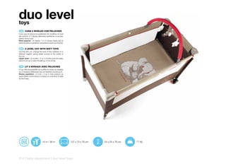 duo level
toys
 ES 	 CUNA	2	NIVELES	CON	PELUCHES
Cuna que incorpora la posibilidad de modificar el nivel
del colchón a 2 alturas diferentes facilitando el acceso
interior de la cuna.
Nivel superior: +0 meses / 3 ó 4 meses (hasta que el
bebe empiece a sentarse o levantarse sobre sus brazos).


 EN 	 2	LEVEL	COT	WITH	SOFT	TOYS
Cot that lets you change the level of the mattress to 2
different heights, giving easier access to the inside of
the cot.
Upper level: +0 months / 3 or 4 months (until the baby
starts to sit up or raise himself up on his arms).


 FR 	 LIT	2	NIVEAUX	AVEC	PELUCHES
Lit qui offre la possibilité de modifier le niveau du matelas
sur 2 hauteurs différentes tout en facilitant l’accès au lit.
Niveau supérieur: +0 mois / 3 ou 4 mois (jusqu’à ce
que le bébé commmence à s’assoir ou à se lever à l’aide
de ses bras).




                                +0 m / 36 m                     127 x 73 x 76 cm   24 x 24 x 76 cm   11 kg




214 | baby equipment | duo level toys
 