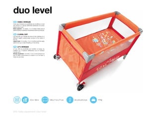 duo level
 ES 	 CUNA	2	NIVELES
Cuna que incorpora la posibilidad de modificar el nivel
del colchón a 2 alturas diferentes facilitando el acceso
interior de la cuna.
Nivel superior: +0 meses / 3 ó 4 meses (hasta que el
bebe empiece a sentarse o levantarse sobre sus brazos).


 EN 	 2	LEVEL	COT	
Cot that lets you change the level of the mattress to 2
different heights, giving easier access to the inside of
the cot.
Upper level: +0 months / 3 or 4 months (until the baby
starts to sit up or raise himself up on his arms).


 FR 	 LIT	2	NIVEAUX
Lit qui offre la possibilité de modifier le niveau du
matelas sur 2 hauteurs différentes tout en facilitant
l’accès au lit.
Niveau supérieur: +0 mois / 3 ou 4 mois (jusqu’à ce
que le bébé commmence à s’assoir ou à se lever à
l’aide de ses bras).




                             +0 m / 36 m                   129 x 71,5 x 77 cm   24 x 24 x 81,5 cm   10 kg




216 | baby equipment | duo level
 