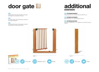 door gate                                                                                           additional
                                                                                                    extension
 ES 	                                                                                                ES 	 EXTENSIÓN	MADERA
Apertura bidireccional. Doble dispositivo de seguridad.                                             Extensión adicional 10 cm. Se cubren huecos de hasta 122,5 cm.
Homologado con 4 extensiones opcionales.
                                                                                                     EN 	 WOODEN	EXTENSION
 EN 	                                                                                               Aditional extension 10 cm. Fills openings up to 122,5 cm.
Two sides opening. Double safety device. Approved
with 4 optional extensions.
                                                                                                     FR 	 EXTENSION	EN	BOIS
                                                                                                    Prolongation supplémentaire 10 cm. Barrières pour ouvertures de jusqu’à
 FR 	                                                                                               122,5 cm.
Ouverture bidirectionnelle. Double système de sécurité.
Homologué avec 4 extensions optionnelles.




                                                             6896 11                                               6897 11




                                                +0 m / 24m             (76-82,5) x 75 cm   2,8 kg                                +0 m / 24m                     0,9 kg




220 | baby equipment | door gate
 