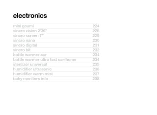 electronics
mini goumi                          224
sincro vision 2’36’’                228
sincro screen 7”                    229
sincro nano                         230
sincro digital                      231
sincro bit                          232
bottle warmer car                   234
bottle warmer ultra fast car-home   234
sterilizer universal                235
humidifier ultrasonic               236
humidifier warm mist                237
baby monitors info                  238
 