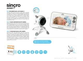 sincro
screen 7”
 ES 	 VIGILABEBÉ	DIGITAL	CON	CÁMARA	7”
Transmisión digital. Bidireccional Audio: el adulto puede comunicarse
con el bebé. 24 canales conmutables automáticamente con dispositivo
anti-interferencias. Receptor con batería recargable: puede funcionar
conectado a la red o con batería recargable incluída. Cargador integrado
en el receptor. Alarma visual de batería baja en el receptor. Alarma
visual y sonora de pérdida de cobertura. Luz de compañía incluída
en el emisor. Pantalla TFT color 7”. La cámara también funciona en la
oscuridad. Cambio automático visión diurna/nocturna. Activación por
voz. Regulación de sensibilidad del micrófono en el emisor. Incluye dos
adaptadores para 230 V.


 EN 	 7”	DIGITAL	BABYMONITOR	WITH	CAMERA
Digital transmission. 2-way audio: the adult can communicate with the
baby. 24 switching frequencies with an anti-interference device. Receiver
with rechargeable battery: it can run on the built-in rechargeable battery
or connected to the mains. Charger built in the receiver. Low battery visual
alarm in the receiver. Visual and audible loss-of-coverage alarm.Night light
built in the transmitter. Monitor TFT colour 7“. Camera also works in the
dark. Automatic switch from day/night vision. Voice activation. Microphone
sensitivity adjustment in the transmitter. Includes two 230 V adaptors.


 FR 	 7”	INTERPHONE	DIGITAL	AVEC	CAMÉRA
Transmission digitale Audio Bidirectionnel: l’adulte peut communiquer
avec le bébé. 24 fréquences commutables avec dispositif anti-
interférences. Récepteur avec batterie rechargeable: peut fonctionner
sur réseau ou avec batterie rechargeable incluse. Chargeur intégré dans
le récepteur. Alarme visuelle de batterie déchargée du récepteur. Alarme
visuelle sonore de perte de la zone de couverture. Veilleuse intégrée
sur l’émetteur. Écran TFT couleur 7“. La caméra fonctionne aussi dans
l‘obscurité. Changement automatique de vision jour/nuit. Activation par        50470
la voix. Réglage de la sensibilité du microphone sur l’émetteur. Deux
adaptateurs pour 230 V inclus..
                                                                               ES Receptor con bateria recargable
                                                                               EN Receiver with rechargeable battery
                                                                               FR Récepteur avec batterie rechargeable




                                                                                            MICRO
                                                                                                                                                             ANGULO
                                                                                                                                                             DE VISIÓN




                                                                                                                         electronics | sincro vision screen 7” | 229
 