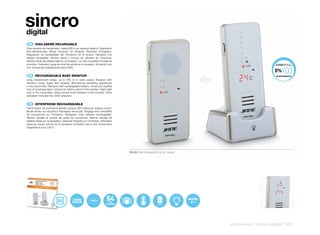 sincro
digital
 ES 	 VIGILABEBÉ	RECARGABLE
Gran alcance de transmisión: hasta 400 m en espacio abierto. Dispositivo
anti-interferencias. Modo vibración en receptor. Receptor Extraplano.
Regulación de sensibilidad del micrófono en el emisor. Receptor con
batería recargable. Alarma visual y sonora de pérdida de cobertura.
Alarma visual de batería baja en el receptor. Luz de compañía incluída en
el emisor. Indicador visual de nivel de sonido en el receptor. Activación por
voz: Incluye dos adaptadores para 230V.


 EN 	 RECHARGEABLE	BABY	MONITOR
Long transmission range: up to 400 m in open space. Receiver with
vibration mode. Super slim receiver. Microphone sensitivity adjustment
in the transmitter. Receiver with rechargeable battery. Visual and audible
loss-of-coverage alarm. Visual low-battery alarm in the receiver. Night light
built in the transmitter. Visual sound level indicator in the receiver. Voice
activation: Includes two 230V adaptors.


 FR 	 INTERPHONE	RECHARGEABLE
Transmission de puissance élevée: jusqu’à 400 mètres en espace ouvert.
Mode vibreur sur récepteur. Récepteur extra-plat. Réglage de la sensibilité
du microphone sur l’émetteur. Récepteur avec batterie rechargeable.
Alarme visuelle et sonore de perte de couverture. Alarme visuelle de
batterie faible sur le récepteur. Veilleuse intégrée sur l’émetteur. Indicateur
visuel du niveau sonore sur le récepteur. Activation par la voix: Inclus deux
adaptateurs pour 230 V.




                                                                                  50426 (Homologated only for Spain)




                                          TERMO                                                                        MICRO
                                          SENSOR




                                                                                                                               electronics | sincro digital | 231
 