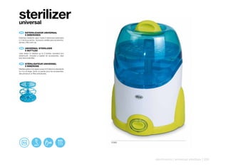 sterilizer
universal
    ES 	 ESTERILIZADOR	UNIVERSAL
	        6	BIBERONES
Esteriliza mediante vapor hasta 6 biberones estandard
o 4 de boca ancha. Incorpora cestilla para accesorios,
pinzas y filtro anti-cal.


    EN 	 UNIVERSAL	STERILIZER
	        6	BOTTLES
Uses steam to sterilize up to 6 bottles, standard and
widemouth. Includes a basket for accessories, clips
and lime scale filter.


    FR 	 STÉRILISATEUR	UNIVERSEL
	        6	BIBERONS
Stérilise grâce à la vapeur jusqu’à 6 biberons standards
ou 4 à col large. Inclut un panier pour les accessoires,
des pinces et un filtre anticalcaire.




                                                           10362




                                                                   electronics | universal sterilizer | 235
 
