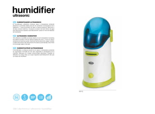 humidifier
ultrasonic
 ES 	 HUMIDIFICADOR	ULTRASONICO
El humidificador ultrasónico produce vapor a temperatura ambiente
elevando la humedad relativa del aire sin aumentar la temperatura de la
habitación. 7 horas de emisión de vapor a máxima potencia. Silencioso y
de bajo consumo eléctrico. Incorpora un sensor de nivel mínimo de agua
que desconecta el aparato automáticamente cuando el nivel del depósito
es insuficiente.


 EN 	 ULTRASONIC	HUMIDIFIER
The ultrasonic humidifier produces steam at room temperature increasing
the relative humidity of the air without heating the room. 7 hours of vapour
emissions at maximum power. Quiet and has low electricity usage. Includes
a water level sensor that disconnects the device automatically when there
is not enough water in the tank.


 FR 	 HUMIDIFICATEUR	ULTRASONIQUE
L’humidificateur à ultrasons produit de la vapeur à température ambiante
en augmentant l’humidité de l’air sans augmenter la température de la
chambre. Silencieux et à basse consommation électrique. Possède un
détecteur du niveau d’eau qui coupe l’appareil automatiquement dès que
ce niveau est insuffisant.




                                                                               50112




236 | electronics | ultrasonic humidifier
 