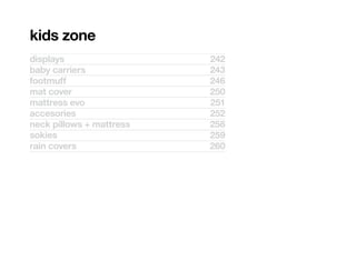 kids zone
displays                  242
baby carriers             243
footmuff                  246
mat cover                 250
mattress evo              251
accesories                252
neck pillows + mattress   258
sokies                    259
rain covers               260
 