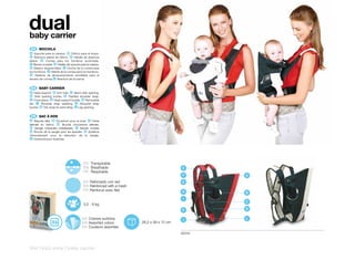 dual
baby carrier
 ES 	 MOCHILA
 A Soporte para la cabeza. B Orificio para el brazo.
 C Abertura lateral de Velcro. D Hebilla de abertura
lateral. E Correa para los hombros acolchada.
 F Banda cruzada. G Hebilla del soporte para la cabeza.
 H Babero desprendible. I Cincha de la correa para
los hombros. J Hebilla de la correa para los hombros.
 K Sistema de almacenamiento enrollable para el
exceso de correa. L Abertura de la pierna


 EN 	 BABY	CARRIER
A Head support. B Arm hole. C Velcro side opening.
D Side opening buckle. E Padded shoulder strap.
F Cross piece. G Head support buckle. H Removable
bib. I Shoulder strap webbing. J Shoulder strap
buckle. K Tidy wrap for extra strap. L Leg opening.


 FR 	 SAC	À	DOS
 A Repose tête. B Ouverture pour le bras. C Fente
latérale du Velcro. D Boucle d’ouverture latérale.
 E Sangle d’épaules matelassée. F Bande croisée
 G Boucle de la sangle pour les épaules. K Système
d’enroulement pour la réduction de la sangle.
L Ouverture pour la jambe.




                                          ES Transpirable
                                          EN Breathable                                   E
                                          FR Respirable
                                                                                          F       A
                                          ES Reforzado con red                            G
                                          EN Reinforced with a mesh
                                          FR Renforcé avec filet                          H       B
                                                                                           I
                                                                                                  C
                                          3,5 - 9 kg
                                                                                          K       D

                                         ES Colores surtidos                              J       L
                                         EN Assorted colors           26,2 x 39 x 12 cm
                                         FR Couleurs assorties
                                                                                          60242



244 | kids zone | baby carrier
 