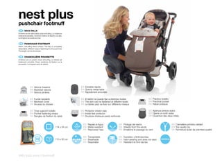 nest plus
pushchair footmuff
 ES 	 SACO	SILLA
El interior es de cálido tejido polar anti-piling. La solapa es
totalmente extraíble. Diversos medios de fijación a la silla.
La longitud se puede acortar.


 EN 	 PUSHCHAIR	FOOTMUFF
Warm, anti-pilling fleece interior. The flap is completely
detachable. Different ways of fastening it to the pushchair.
The length can be shortened.


 FR 	 CHANCELIÈRE	POUSSETTE
L’intérieur est en polaire chaud anti-piling. Le devant est
totalement amovible. Divers systèmes de fixation sur la
poussette. La longueur peut se réduire.




                ES Velcros traseros                                ES Extraible rápido
                EN Backrest velcros                                EN Quickly detachable
                FR Velcros arrières                                FR Rapidement amovible

                ES Funda respaldo                                  ES El faldón se puede fijar a distintos niveles                  ES Práctico bolsillo
                EN Backrest cover                                  EN The skirt can be fastened at different levels                 EN Practical pocket
                FR Housse du dossier                               FR Le tablier peut se fixer sur différents niveaux               FR Rabat pratique

                ES Tiras sujeción bolsillo                         ES Protector interior pies                                       ES Apertura ambos lados
                EN Pocket fastening straps                         EN Inside feet protector                                         EN Opens on both sides
                FR Sangles de fixation du rabat                    FR Doublure intérieure pieds renforcée                           FR Ouverture des deux côtés


                                                                     ES Repele el Agua                    ES Protege del viento                            ES Cremallera primera calidad
                                                     114 x 54 cm     EN Water-resistant                   EN Shields from the winds                        EN Top quality zip
                                                                     FR Repousse l’eau                    FR Empêche le passage du vent                    FR Fermeture éclair de première qualité


                                                                     ES Transpirable                      ES Duradero y Antimanchas
                                                     110 x 50 cm     EN Breathable                        EN Hard-wearing and does not stain
                                                                     FR Respirable                        FR Résistant et Anti-taches




246 | kids zone | footmuff
 
