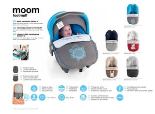 moom
footmuff
    ES 	 SACO	UNIVERSAL	GRUPO	0
Ajuste muy sencillo gracias a la gran apertura trasera.
Tejido interior de forro polar.
                                                                                                                                      80474 R10 AQUA
    EN 	 UNIVERSAL	GROUP	0	FOOTMUFF
Very easy to fit thanks to the larger rear opening. Fleece
lining.

    FR 	 CHANCELIÈRE	UNIVERSELLE
	        GROUPE	0
Ajustement très simple grâce à sa large ouverture
arrière. Tissu doublure intérieur en polaire.




                                                                                                                80474 R12 BLUE MOON   80474 R15 SAND




             ES Extraible rápido
             EN Quickly detachable
             FR Rapidement amovible

             ES Apertura ambos lados
             EN Opens on both sides
             FR Ouverture des deux côtés                                                                        80474 R16 BOHEME      80474 R17 SHADOW



                                                 ES Repele el Agua         ES Transpirable   ES Protege del viento                    ES Cremallera primera calidad
                                                 EN Water-resistant        EN Breathable     EN Shields from the winds                EN Top quality zip
                                                 FR Repousse l’eau         FR Respirable     FR Empêche le passage du vent            FR Fermeture éclair de première qualité


                                                                                             ES Duradero y Antimanchas
                                                             110 x 50 cm   65 x 38 cm        EN Hard-wearing and does not stain
                                                                                             FR Résistant et Anti-taches




248 | kids zone | footmuff
 