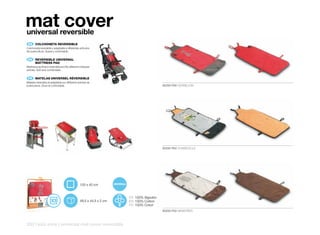 mat cover
universal reversible
    ES 	 COLCHONETA	REVERSIBLE
Colchoneta reversible y adaptable a diferentes artículos
de puericultura. Suave y confortable.


    EN 	 REVERSIBLE	UNIVERSAL
	        MATTRESS	PAD
Mattress pad that is reversible and fits different childcare
articles. Soft and comfortable.


    FR 	 MATELAS	UNIVERSEL	RÉVERSIBLE
Matelas réversible et adaptable sur différents articles de
puériculture. Doux et confortable.                                                       80250 P56 VERMELION




                                                                                         80250 P62 CHABIDOULE




                                                   100 x 40 cm


                                                                       ES 100% Algodón
                                                  49,5 x 44,5 x 2 cm   EN 100% Cotton
                                                                       FR 100% Coton
                                                                                         80250 P55 MEMORIES



250 | kids zone | universal mat cover reversible
 