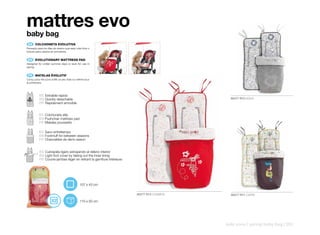mattres evo
baby bag
 ES 	 COLCHONETA	EVOLUTIVA
Pensado para los días de verano que sean más fríos o
incluso para usarlos en primavera.


 EN 	 EVOLUTIONARY	MATTRESS	PAD
Designed for colder summer days or even for use in
spring.


 FR 	 MATELAS	ÉVOLUTIF
Conçu pour les jours d’été un peu frais ou même pour
le printemps.



          ES Extraíble rápido
          EN Quickly detachable                                                             80477 R10 AQUA
          FR Rapidement amovible


          ES Colchoneta silla
          EN Pushchair mattress pad
          FR Matelas poussette

          ES Saco entretiempo
          EN Footmuff for between seasons
          FR Chancelière de demi-saison


          ES Cubrepiés ligero extrayendo el relleno interior
          EN Light foot cover by taking out the inner lining
          FR Couvre-jambes léger en retirant la garniture intérieure




                                           107 x 43 cm

                                                                       80477 R13 COSMOS     80477 R11 CAPRI

                                           110 x 50 cm




                                                                                          kids zone | spring baby bag | 251
 