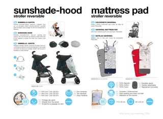 sunshade-hood mattress pad
stroller reversible                                                                            stroller reversible
 ES 	 SOMBRILLA-CAPOTA                                                                          ES 	 COLCHONETA	UNIVERSAL
Práctica sombrilla-capota, apertura y plegado “pop                                             Suave y fresca colchoneta para todas las sillas de
up”. La cremallera interior permite extender o guardar                                         paseo. Reversible.
parte de tejido para proteger al niño de insolaciones e
insectos.                                                                                       EN 	 UNIVERSAL	MATTRESS	PAD
                                                                                               Soft, fresh mattress pad for all pushchairs. Reversible.
 EN 	 SUNSHADE-HOOD
Practical sunshade-hood, “pop-up” opening and
closing. The inner sip lets you extend or keep back part
                                                                                                FR 	 MATELAS	UNIVERSEL
of the material to protect the child from sunburn and                                          Matelas doux et frais pour toutes les poussettes.
insects.                                                                                       Réversible.

 FR 	 OMBRELLE-	CAPOTE
Pratique ombrelle-capote, ouverture et pliage “pop up”.
La fermeture intérieure permet de déployer ou de ranger
une partie du tissu pour protéger l’enfant des risques d’
insolation ou des insectes.




 1




 2




 3

                                                                                               80229 R12 BLUE MOON                                        80229 R13 COSMOS

                                                                                                                                           ES 100% Algodón              ES Extraible rápido
                                                                                                                                           EN 100% Cotton               EN Quickly detachable
                               80228 H61 NOIR                                                                                              FR 100% Coton                FR Rapidement amovible

                                            ES Anti-Uva / Uvb Upf 50+       ES Dos ventanas                                                ES Duradero y Antimanchas
                                            EN Anti-Uva / Uvb Upf 50+       EN Two windows                                                 EN Hard-wearing and does not stain
                                            FR Anti-Uva / Uvb Upf 50+       FR Deux Fenêtres                                               FR Résistant et Anti-taches

                                            ES Protege del viento
                                            EN Shields from the winds                                                                      110 x 50 cm              82 x 52 cm
                                            FR Empêche le passage du vent




                                                                                                                                                 kids zone | accessories | 253
 