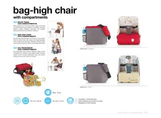 bag-high chair
with compartments
    ES 	 BOLSO	TRONA
	        CON	COMPARTIMENTOS
Bolso-elevador con estructura interior rígida. Se acopla
a la silla del adulto por el asiento y el respaldo de forma
rápida y segura. Tapizado acolchado. Con bolsillos
exteriores para tener accesible el contenido.


    EN 	 BAG-HIGH	CHAIR
	        WITH	COMPARTMENTS
Booster seat-bag with rigid inner structure. Can be fitted
onto an adult’s chair and quickly and safely fastened
to the seat and the backrest. Padded upholstery. With
outer pockets so all the contents can be easily accessed.


    FR 	 SAC-REHAUSSEUR
	        AVEC	COMPARTIMENTS                                                           60303 R22 COSMOS
Sac-rehausseur avec structure intérieure rigide. Se fixe
à l’assise et au dossier d’une chaise adulte de façon
rapide et sûre. Housse matelassée. Avec des poches
extérieures pour avoir accès au contenu.




                                                                                      60303 R11 CAPRI


                                                              Max. 18 kg


                                                                                ES Duradero y Antimanchas
                               30 x 47 x 36 cm                33 x 25 x 15 cm   EN Hard-wearing and does not stain
                                                                                FR Résistant et Anti-taches




                                                                                                                     kids zone | accessories | 255
 