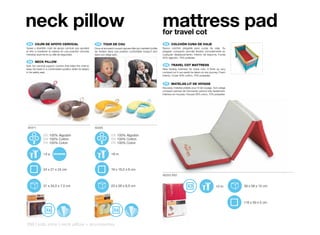 neck pillow                                                                                                              mattress pad
                                                                                                                         for travel cot
 ES 	 COJÍN	DE	APOYO	CERVICAL                                 FR 	 TOUR	DE	COU                                            ES 	 COLCHÓN	CUNA	DE	VIAJE
Suave y divertido cojín de apoyo cervical que ayudará        Doux et amusant coussin repose-tête qui maintient la tête   Nuevo colchón plegable para cunas de viaje. Su
al niño a mantener la cabeza en una posición cómoda          de l’enfant dans une position confortable lorsqu’il dort    plegado compacto permite llevarla cómodamente en
mientras duerme en su silla de seguridad.                    dans son siège auto.                                        cualquier desplazamiento. Interior de espuma. Funda
                                                                                                                         30% algodón, 70% poliester.
 EN 	 NECK	PILLOW
Soft, fun cervical support cushion that helps the child to                                                                EN 	 TRAVEL	COT	MATTRESS
keep his head in a comfortable position while he sleeps                                                                  New folding mattress for travel cots. It folds up very
in his safety seat.                                                                                                      compact so it can easily be taken on any journey. Foam
                                                                                                                         interior. Cover 30% cotton, 70% polyester.


                                                                                                                          FR 	 MATELAS	LIT	DE	VOYAGE
                                                                                                                         Nouveau matelas pliable pour lit de voyage. Son pliage
                                                                                                                         compact permet de l’emmener partout très facilement.
                                                                                                                         Intérieur en mousse. Housse 30% coton, 70% polyester.




 50311                                                       50305

               ES 100% Algodón                                             ES 100% Algodón
               EN 100% Cotton                                              EN 100% Cotton
               FR 100% Coton                                               FR 100% Coton


               +3 a                                                        +9 m



               24 x 21 x 24 cm                                             19 x 16,5 x 6 cm
                                                                                                                         80252 P62


               31 x 34,5 x 7,5 cm                                          23 x 26 x 6,5 cm                                                                           +0 m        39 x 58 x 15 cm



                                                                                                                                                                                  118 x 59 x 5 cm




258 | kids zone | neck pillow + accessories
 