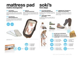 mattress pad
matrix+transporter
                                                                                                                          soki’s
                                                                                                                          first steps
    ES 	 COLCHONETA                                               FR 	 MATELAS                                                ES 	 CALCETINES	PRIMEROS                                   FR 	 “PREMIERS	PAS“	CHAUSSETTES
	        MATRIX+TRANSPORTER                                   	        MATRIX+TRANSPORTER                                 	        PASOS	CON	SUELA	DE	GOMA                           	        SEMELLE	EN	CAOUTCHOUC
Colchoneta para Matrix pensada para los primeros              Matelas pour Matrix conçu pour les premiers pas du bébé.    Para gatear y andar con total libertad de movimientos!     Pour se déplacer à quatre pattes ou marcher avec
paseos del bebé. Mullida, de espuma y red especialmente       Moelleux, en mousse et en maille spécialement conçu         Con punteras de goma. Tiene platillas extraíbles, para     une totale liberté de mouvement! Avec des pointes en
diseñada para que el aire fluya y no acumule calor. Funda     pour que l’air passe et que la chaleur ne s’accumule pas.   facilitar su lavado.                                       gomme. Avec des semelles intérieures amovibles pour
Extraíble.                                                    Housse amovible.                                                                                                       faciliter leur lavage.
                                                                                                                              EN 	 “FIRST	STEPS”	RUBBER
                                                                                                                          	        SOLE	SOCKS
  EN 	 MATTRESS	PAD
                                                                                                                          For crawling and walking with complete freedom of
	      MATRIX+TRANSPORTER
                                                                                                                          movement! With rubber tips. Includes removable insoles
Mattress pad for Matrix designed for the baby’s first trips                                                               that can be washed.
out. Cushioned, made of foam with a specially designed
net so the air circulates and heat does not build up.
Removable cover.




    MATRIX




                                                                                                                                                           70205 12 PARES


                                                                                                                                                                       ES 	 HAY	DOS	TALLAS	DISPONIBLES
                                                                                                                                                                             12 pares (6 x talla)
                                                                                                                                                                       EN 	 THERE	ARE	TWO	SIZES	AVAILABLE	
                                                                                                                                                                             12 pairs (6 per size)
                                                                                                                                                                       FR 	 IL	EXISTE	DEUX	TAILLES	DISPONIBLES
                                                                                                                                                                             12 paires (6 x taille)


80218 F65 BEIGE                                                                                                                                                    SIZE      ES 18 a 20 meses                               ES Antideslizante
                                                                                                                                                                 17-18       EN 18 to 20 months                             EN Non-slip
                                                                                                                                                                             FR 18 à 20 mois                                FR Anti-dérapant

                                                                                   ES Transpirable                                                                 SIZE      ES 20 a 22 meses                               ES Transpirable
                                                                                   EN Breathable                                                                 19-20       EN 20 to 22 months                             EN Breathable
                                                                                   FR Respirable                                                                             FR 20 à 22 mois                                FR Respirable

                                                                                  ES 100% Algodón                                                                             ES Colores surtidos
                                                          +0 m                    EN 100% Cotton                                                                              EN Assorted colors                           45,5 x 21 x 40 cm
                                                                                  FR 100% Coton                                                                               FR Couleurs assorties




                                                                                                                                                                          kids zone | accessories + soki’s | 259
 
