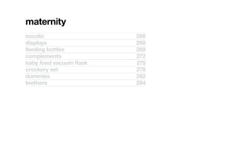 maternity
nocolic	                  266
displays	                 268
feeding	bottles	          269
complements	              272
baby	food	vacuum	flask	   275
crockery	set	             278
dummies	                  282
teethers	                 284
 