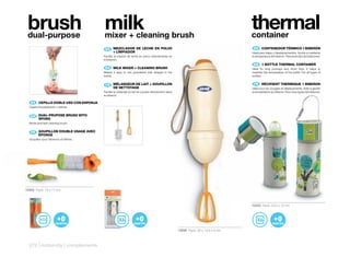 brush
 dual-purpose
                                         milk
                                         mixer + cleaning brush
                                                                                                                                 thermal
                                                                                                                                 container
                                          ES 	 	 EZCLADOR	 DE	 LECHE	 EN	 POLVO	
                                               M                                                                                  ES 	 	 ONTENEDOR	TÉRMICO	1	BIBERÓN
                                                                                                                                       C
                                               +	LIMPIADOR                                                                       Ideal para viajes y desplazamientos. Ayuda a mantener
                                         Facilita la mezcla de leche en polvo directamente en                                    la temperatura del biberón. Para todo tipo de biberones.
                                         el biberón.
                                                                                                                                  EN 	 	 	BOTTLE	THERMAL	CONTAINER
                                                                                                                                       1
                                                                                                                                       	
                                          EN 	 	 ILK	MIXER	+	CLEANING	BRUSH
                                               M
                                               	                                                                                 Ideal for long journeys and short trips. It helps to
                                         Makes it easy to mix powdered milk straight in the                                      maintain the temperature of the bottle. For all types of
                                         bottle.                                                                                 bottles.


                                          FR 	 MÉLANGEUR	DE	LAIT	+	GOUPILLON	
                                               	                                                                                  FR 	 RÉCIPIENT	THERMIQUE	1	BIBERON
                                               DE	NETTOYAGE                                                                      Idéal pour les voyages et déplacements. Aide à garder
                                         Facilite le mélange du lait en poudre directement dans                                  la température du biberon. Pour tous types de biberons.
                                         le biberon.

   ES 	 	 EPILLO	DOBLE	USO	CON	ESPONJA
        C
  Cepillo limpiabiberón y tetinas.


   EN 	 	 UAL-PRUPOSE	BRUSH	WITH	
        D
        	
        SPONG
  Bottle and teat cleaning brush.


   FR 	 GOUPILLON	DOUBLE	USAGE	AVEC	
        	
        ÉPONGE
  Goupillon pour biberons et tétines.




10505 Pack: 13 x 11 cm



                                                                                                                                 10232 Pack: 23,2 x 10 cm




                                                                                                  10506 Pack: 30 x 13,5 x 5 cm



  272 | maternity | complements
 