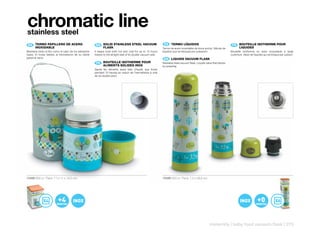 chromatic line
stainless steel
 ES 	 TERMO	PAPILLERO	DE	ACERO	
      	                                                  EN 	 SOLID	STAINLESS	STEEL	VACUUM	
                                                              	                                                   ES 	 TERMO	LÍQUIDOS
                                                                                                                       	                                                    FR 	 BOUTEILLE	ISOTHERME	POUR	
                                                                                                                                                                                 	
      INOXIDABLE                                              FLASK                                              Termo de acero inoxidable de boca ancha. Válvula de             LIQUIDES
Mantiene tanto el frío como el calor de los alimentos   It keeps food both hot and cold for up to 10 hours       líquidos que se bloquea por pulsación.                    Bouteille isotherme en acier inoxydable à large
hasta 10 horas debido al hermetismo de su doble         thanks to the airtight seal of its double vacuum wall.                                                             ouverture. Valve de liquides qui se bloque par pulsion.
pared al vacío.                                                                                                   EN 	 LIQUIDS	VACUUM	FLASK
                                                                                                                       	
                                                         FR 	 BOUTEILLE	ISOTHERME	POUR	
                                                              	                                                  Stainless steel vacuum flask. Liquids valve that blocks
                                                              ALIMENTS	SOLIDES	INOX                              by pressing.
                                                        Garde les aliments aussi bien chauds que froids
                                                        pendant 10 heures en raison de l’hermétisme à vide
                                                        de sa double paroi.




10488 600 cc Pack: 11 x 11 x 19,5 cm                                                                             10489 500 cc Pack: 7,5 x 26,5 cm




                                                                                                                                                          maternity | baby food vacuum flask | 275
 
