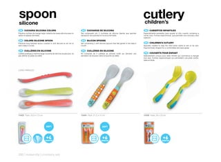 spoon                                                                                                                                         cutlery
                                                                                                                                               children’s
silicone
 ES 	 CUCHARA	SILICONA	COLORS                                           ES 	 CUCHARAS	DE	SILICONA                                              ES 	 CUBIERTOS	INFANTILES
Práctica cuchara de mango largo cubierta de suave silicona para no     Set compuesto por 2 cucharas de silicona blanda que aportan            Especialmente pensados para ayudar al niño cuando comienza a
dañar el paladar del bebé.                                             sensación de suavidad en la boca del bebé.                             comer solo. Formas ergonómicas, que permiten una cómoda y fácil
                                                                                                                                              sujeción.
 EN 	 COLORS	SILICONE	SPOON                                             EN 	 SILICON	SPOONS
Practical long-handled spoon covered in soft silicone so as not to     Set comprising 2 soft silicone spoons that feel gentle in the baby’s    EN 	 CHILDREN’S	CUTLERY
harm baby’s mouth.                                                     mouth.                                                                 Specially created to help the child when starts to eat on its own.
                                                                                                                                              Ergonomically shaped for a comfortable and easy grasp.
 FR 	 CUILLÈRES	EN	SILICONE                                             FR 	 CUILLÈRES	EN	SILICONE
Cuillère pratique à manche large couverte de silicone souple pour ne   Kit composé de 2 cuillères en silicone molle qui donnent une            FR 	 COUVERTS	POUR	ENFANT
pas abîmer le palais du bébé.                                          sensation de douceur dans la bouche du bébé.                           Spécialement conçus pour aider l’enfant qui commence à manger
                                                                                                                                              tout seul. Formes ergonomiques qui permettent une prise confor-
                                                                                                                                              table et facile.




LONG HANDLED




10402 Pack: 23,5 x 7,5 cm                                              10484 Pack: 21,2 x 12 cm                                               10458 Pack: 24 x 10 cm




280 | maternity | crockery set
 