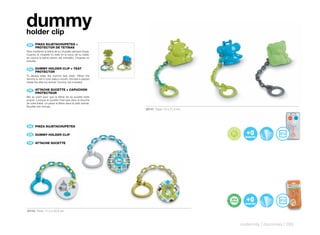dummy
holder clip
 ES 	 PINZA	SUJETACHUPETES	+	
      	
      PROTECTOR	DE	TETINAS
Para mantener la tetina de su chupete siempre limpia.
Cuando el chupete no esté en la boca de su bebé,
se coloca la tetina dentro del animalito. Chupete no
incluído.

      DUMMY	HOLDER	CLIP	+	TEAT	
 EN 	 	
      PROTECTOR
To always keep the dummy teat clean. When the
dummy is not in your baby’s mouth, the teat is placed
inside the little toy animal. Dummy not included.

      ATTACHE	SUCETTE	+	CAPUCHON	
 FR 	 	
      PROTECTEUR
Mis au point pour que la tétine de sa sucette reste
propre. Lorsque la sucette n’est pas dans la bouche
de votre bébé, on place la tétine dans le petit animal.
Sucette non incluse.
                                                          20141 Pack: 10 x 21,4 cm




 ES 	 PINZA	SUJETACHUPETES
      	

 EN 	 	
      DUMMY	HOLDER	CLIP

 FR 	 ATTACHE	SUCETTE	
      	




20142 Pack: 11,2 x 22,6 cm



                                                                                     maternity | dummies | 283
 