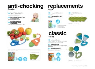 anti-chocking replacements
feeder                                                                 nets
 ES 	 ALIMENTADOR	ANTIAHOGO	
      	                                                                 ES 	 6	MALLAS	DE	RECAMBIO                             FR 	 6	FILETS	DE	RECHANGE
      +	PINZA	+	1	RECAMBIO                                             100% Nylon                                            100% Nylon
Alimentador antiahogo de JANÉ.
                                                                        EN 	 6	REPLACEMENTS	NETS
 EN 	 ANTI-CHOKING	FEEDER	+	CLIP	
      	                                                                100% Nylon
      +	1	REPLACEMENT
The anti-choking feeder from JANE

      FILET	D’ALIMENTATION	
      	
 FR 	 SÉCURITAIRE	+	PINCE		                                                                 MONTHS
      +	1	RECHANGE                                                                                                           20211 Pack: 11 x 22,5 cm
Le filet d’alimentation anti-étouffement de JANE.
                                                                                              ES 6 unidades por pack
                                                                                              EN 6 units by pack
                                                                                              FR 6 unités par pack




                                                                       classic
                                                                       rattle
                                                                        ES 	 SONAJERO	CLASSIC
                                                                       Divertido sonajero con agradables colores para
                                                                       distraer al bebé en los momentos de juego.

                                                                        EN 	 CLASSIC	RATTLE
                                                                       A fun rattle in pleasant colours to amuse your baby
                                                                       while playing.

                                                                        FR 	 HOCHET	CLASSIQUE
20210 Pack: 14,7 x 18 cm                                               Amusant hochet aux couleurs agréables pour divertir
                                                                       le bébé dans ses moments de jeux.
                                                    + RECAMBIO EXTRA




                               MONTHS
                                                                                                                             20301 Pack: 15,5 x 22,2 x 5,5 cm




                                                                                                                                     maternity | teethers | 285
 