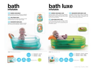 bath
inflatable
                                                                                                                 bath luxe
                                                                                                                 inflatable
 ES 	 BAÑERA	HINCHABLE                                                                                            ES 	 BAÑERA	HINCHABLE	LUXE                             FR 	 BAIGNOIRE	GONFLABLE	LUXE
Bañera de plástico hinchable. Dotada de un separador                                                             Cómoda, práctica y segura. Dotada de un separador      Confortable, pratique et fiable. Dotée d’un séparateur
que evitará que el bebé se resbale. Capacidad: 30 litros.                                                        para poder bañar al niño cuando es un bebé. Cuando     permettant de pouvoir baigner l’enfant lorsqu’il est
                                                                                                                 el bebé crece, el separador se puede anular al igual   bébé. Lorsque l’enfant grandit le séparateur peut
 EN 	 INFLATABLE	BATH                                                                                            que el cojín reposa-cabezas.                           s’enlever de même que le repose-tête.
Inflatable plastic bath. Provided with a separator to make
sure that the baby cannot slip. Capacity: 30 liter.                                                               EN 	 INFLATABLE	BATH	LUXE
                                                                                                                 Comfortable, practical and safe. Includes a divider
 FR 	 BAIGNOIRE	GONFLABLE                                                                                        so you can bath the child when he is a baby. As the
                                                                                                                 baby grows, the divider can be removed along with
Baignoire en plastique gonflable. Équipée d’un sépara-                                                           the headrest cushion.
teur qui évitera que le bébé glisse. Capacité : 30 litres.




40521 Pack: 26 x 21,5 x 6,5 cm                                                                                   40520 Pack: 29 x 23 x 7 cm

                                                             ES + Resistente + Grande                                                                                               ES + Resistente + Grande + Estable
                                                             EN + Resistant + Large                                                                                                 EN + Resistant + Large + Stable
                                                             FR + Résistant + Grand                                                                                                 FR + Résistant + Grand + Stable


                                                                                             F TA L A                                                                                                               F TA L A
                                                                                        RE                                                                                                                     RE
                                                                                                      TO




                                                                                                                                                                                                                             TO
                                                                                 E E LI B




                                                                                                                                                                                                        E E LI B
                                                                                                        S P HT




                                                                                                                                                                                                                               S P HT
                                                             80,5 x 52 x 42 cm                                                                                                      86 x 59 x 38,5 cm
                                                                                   FR




                                                                                                                                                                                                          FR
                                                                                                      HA                                                                                                                     HA
                                                                                            LA T ES                                                                                                                LA T ES




                                                                                                                                                                                      maternity | baths | 289
 