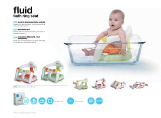 fluid
bath ring seat
 ES 	 SILLA	DE	SEGURIDAD	PARA	BAÑERA
Plegable con apertura frontal. Incluye ventosas en la
base para mejor sujeción.

 EN 	 BATH	RING	SEAT
Foldable with front opening. Includes suction pads on
the base to secure it.


 FR 	 CHAISE	DE	SÉCURITÉ	POUR	
      	
      BAIGNOIRE
Pliable avec ouverture frontale. Inclut des ventouses
sur sa base pour une meilleure fixation.




40522 Pack: 43,4 x 18,2 x 38 cm




                                                        34 x 34 x 31 cm   34 x 42 x 16 cm




290 | maternity | baths
 