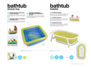 bathtub
shower tray
                                                                                                                                       bathtub
                                                                                                                                       foldable
                                                                                                                                        ES 	 BAÑERA	PLEGABLE
 ES 	 BAÑERA	UNIVERSAL	ADAPTABLE	
      	                                                                               BAIGNOIRE	UNIVERSELLE	
      A	PLATO	DE	DUCHA                                                           FR 	 	
                                                                                      ADAPTABLE	SUR	RECEVEUR	DE	                       Cubeta con un novedoso sistema de plegado que
El mejor sistema para ahorrar agua y para que tu bebé                                 DOUCHE                                           permite transportarla y guardarla de forma cómoda y
disfrute del baño! Sirve como reductor de la bañera                             Le meilleur système pour économiser de l’eau et pour   rápida. Práctica, ligera, fácil de plegar y guardar.
grande.                                                                         que votre bébé profite du bain! Sert comme réducteur
                                                                                pour la grande baignoire.                               EN 	 FOLDING	BATHTUB
 EN 	 UNIVERSAL	BATHTUB	ADAPTABLE	
      	                                                                                                                                With an innovative folding system that means it can be
      TO	SHOWER	TRAY                                                                                                                   carried and stored quickly and conveniently. Practical,
The best way to save water and let your baby enjoy                                                                                     light, easy to fold and store away.
bath time! Can be used as a divider for a large bathtub.
                                                                                  70 cm                                                 FR 	 BAIGNOIRE	PLIABLE
                                                                                                                                       Avec un système de pliage novateur qui permet de la
                                                                                      60 cm                                            transporter et de la ranger facilement et rapidement.
                                                                                                                                       Pratique, légère, facile à plier et à ranger.




                                                                                                                            WATER
                                                                                                                          DRAINAGE

                                              20 cm




                                           40301 Pack: 29 x 23 x 7 cm                                                                  40528 Pack: 80 x 47 x 6 cm




                                                            F TA L A
                                                       RE
                                                                     TO
                                                E E LI B




                                                                                                                                                                                 81 x 45 x 22 cm
                                                                       S P HT
                                                  FR




                                                                     HA
                                                           LA T ES




                                                                                                                                                                                                   maternity | baths | 293
 