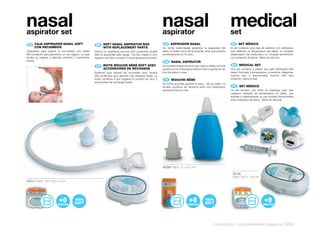 nasal
aspirator set
                                                                                                                       nasal
                                                                                                                       aspirator
                                                                                                                                                                                  medical
                                                                                                                                                                                  set
 ES 	 CAJA	ASPIRADOR	NASAL	SOFT	
      	                                                    EN 	 	 OFT	NASAL	ASPIRATOR	BOX	
                                                                S                                                       ES 	 ASPIRADOR	NASAL                                       ES 	 SET	MÉDICO
      CON	RECAMBIOS                                             WITH	REPLACEMENT	PARTS                                 Su forma redondeada garantiza la seguridad del             El set contiene una caja de plástico con adhesivos
Dispositivo para aspirar la mucosidad con doble           Device for aspirating mucous with protective double          bebé, la doble curva de la boquilla, evita que penetre     que detectan la temperatura del bebé, un chupete
filtro protector para garantizar un uso seguro. La caja   filter to guarantee safe usage. The box makes it very        excesivamente en la nariz.                                 dispensador de medicinas y un chupete termómetro
facilita su higiene y además contiene 2 recambios         hygienic and also contains 2 extra replacement parts.                                                                   con protector de tetina. Tetina de silicona.
extras.                                                                                                                 EN 	 NASAL	ASPIRATOR
                                                                                                                             	
                                                           FR 	 	 OITE	MOUCHE	BÉBÉ	SOFT	AVEC	
                                                                B                                                      Its rounded shape ensures your baby’s safety and the        EN 	 MEDICAL	SET
                                                                ACCESSOIRES	DE	RECHANGE                                double curve of the spout stops it from it going too far   The set contains a plastic box with adhesives that
                                                          Système pour aspirer les mucosités avec double               into the baby’s nose.                                      detect the baby’s temperature, a medicine�dispenser
                                                          filtre protecteur pour garantir une utilisation fiable. La                                                              dummy and a thermometer dummy with teat
                                                          boite contribue à son hygiène et contient en plus 2           FR 	 MOUCHE-BÉBE                                          protector. Silicone teat.
                                                                                                                             	
                                                          accessoires de rechange extras.
                                                                                                                       Sa forme arrondie garantit la sécu� rité du bébé. La
                                                                                                                       double courbure de l’embout évite une pénétration           FR 	 SET	MÉDICO
                                                                                                                                                                                        	
                                                                                                                       excessive dans le nez.                                     Le set contient une boîte en plastique avec des
                                                                                                                                                                                  capteurs adhésifs de température du bébé, une
                                                                                                                                                                                  sucette à médicaments et une sucette thermomètre
                                                                                                                                                                                  avec protecteur de tétine. Tétine en silicone.




                                                                                                                       40208 Pack: 21 x 9,7 cm

                                                                                                                                                                                   70135
                                                                                                                                                                                   Pack: 18,5 x 18,5 cm
40214 Pack: 19 x 18,5 x 5 cm




                                                                                                                                                                    maternity | complements hygiene | 295
 