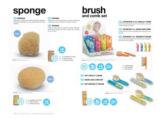 sponge                                                                                                                brush
                                                                                                                       and comb set
  ES 	ESPONJA                                              EN 	 SPONGE
 Ideal para el cuidado y la higiene del bebé. Especial-   Ideal for the care and hygiene of your baby. Its softness
 mente recomendada por su suavidad para los recién        is especially recommended for newborn babies.                                                                 ES 			 XPOSITOR	12	ud.	CEPILLO	Y	PEINE
                                                                                                                                                                             E
 nacidos.                                                                                                                                                              El cepillo y peine para peinar con delicadeza los suaves
                                                           FR 	 ÉPONGE                                                                                                 y finos cabellos del bebé.
                                                          Idéale pour les soins et l’hygiène du bebé. Spéciale-
                                                          ment recommandée pour les nouveaux nés en raison                                                              EN 	 	 XHIBITOR	12	u.	BRUSH	AND	COMB
                                                                                                                                                                             E
                                                          de sa douceur.                                                                                               The brush and comb to delicately brush the baby’s soft,
                                                                                                                                                                       fine hair.

                                                                                                                                                                        FR 	 EXPOSANT	12	u.	BROSSE	ET	PEIGNE
                                                                                                                                                                             	
                                                                                                                                                                       Une brosse et un peigne pour brosser avec délicatesse
                                                                                                                                                                       les cheveux fins du bébé.




                                                                              ES 2 unidades por pack
                                                                              EN 2 units by pack
40103 Pack: 13 x 24 cm                                                        FR 2 unités par pack                    70152 DISPLAY 12 SETS Pack: 26,1 x 20 x 17 cm


                                                                                                                                                                            ES Cerda Suave
                                                                                                                                                                            EN Soft Bristles
                                                                                                                                                                            FR Soie Douce



                                                                                                                      ES 		SET	CEPILLO	Y	PEINE

                                                                                                                      EN 	 BRUSH	AND	COMB	SET

                                                                                                                      FR 	 SET	BROSSE	ET	PEIGNE




 40105 Pack: 12,8 x 23,4 cm                                                                                                                          40206 Pack: 10 x 21,4 cm



                     ES 2 unidades por pack
                     EN 2 units by pack
                     FR 2 unités par pack




 296 | maternity | complements hygiene
 