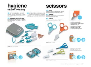 hygiene                                                                                                           scissors
set with toilet bag                                                                                                ES 		 IJERAS
                                                                                                                       T
                                                                                                                  Ideal para el cuidado y la higiene del bebé. Tijeras con
                                                                                                                  la punta redondeada para la seguridad del bebé.
 ES 		 ET	DE	HIGIENE	CON	NECESER
     S                                                      FR 	 SET	D’HYGIÈNE	AVEC	NÉCESSAIRE
Compuesto por cepillo, peine, un cepillo de dientes,       Il se compose d’une brosse douce et d’un peigne,        EN 	 SCISSORS
unas tijeritas de seguridad, cortauñas, 4 limas y un       d’une brosse à dents, de ciseaux de sécurité, d’un
                                                                                                                  Ideal for the care and hygiene of your baby. Scissors
termómetro.                                                coupe-ongles, de 4 limes à ongles, d’un thermomètre.
                                                                                                                  with rounded tips for baby’s safety.

 EN 	 HYGIENE	SET	WITH	TOILET	BAG
                                                                                                                   FR 	 CISEAUX
It comprises a soft brush and comb, a toothbrush,
                                                                                                                  Idéal pour les soins et l’hygiène du bébé. Ciseaux aux
a grip safety scissors, a nail clippers, 4 nail files, a
                                                                                                                  pointes arrondies pour la sécurité du bébé.
thermometer.
                                                                                                                                                                             ES Especial primeros meses
                                                                                                                                                                             EN Especially for the first few months
                                                                                                                                                                             FR Spécial premiers mois

                                                                                                                                                                             ES Incluye capuchón higiénico.
                                                                                                                                                                             EN Including a hygienic cap.
                                                                                                                                                                             FR Capuchon hygiénique inclus.




                                                                                                                  40202 Pack: 16 x 9 cm



40209 Pack: 33,5 x 27,5 cm

                                                                                                                                                                             ES Incluye capuchón higiénico.
                                                                                                                                                                             EN Including a hygienic cap.
                                                                                                                                                                             FR Capuchon hygiénique inclus.




                                                                                                                  40207 Pack: 9,8 x 16,8 cm



                                                                                                                                                               maternity | complements hygiene | 297
 
