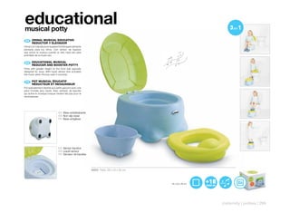 educational
musical potty
 ES 	 ORINAL	MUSICAL	EDUCATIVO
      	
      REDUCTOR	Y	ELEVADOR
Orinal con más altura en la pared frontal especialmente
pensada para los niños. Con sensor de líquidos
que activa la música cuando el niño hace pis para
premiarle de su buen uso.

      EDUCATIONAL	MUSICAL	
 EN 	 	
      REDUCER	AND	BOOSTER	POTTY
Potty with greater height on the front wall specially
designed for boys. With liquid sensor that activates
the music when the boy uses it correctly.

      POT	MUSICAL	ÉDUCATIF	
 FR 	 	
      RÉDUCTEUR	ET	REHAUSSEUR
Pot spécialement destiné aux petits garçons avec une
paroi frontale plus haute. Avec senseur de liquides
qui active la musique lorsque l’enfant fait pipi pour le
récompenser.




                                 ES Base antideslizante
                                 EN Non-slip base
                                 FR Base antiglisse




                                 ES Sensor líquidos
                                 EN Liquid sensor
                                 FR Senseur de liquides




                                                           40321 Pack: 29 x 23 x 34 cm



                                                                                         30 x 23 x 26 cm




                                                                                                           maternity | potties | 299
 