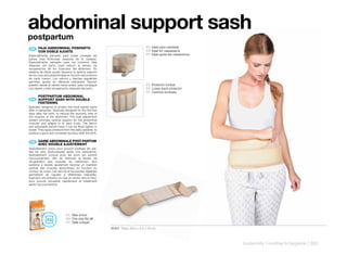 abdominal support sash
postpartum
                                                                                 ES Ideal para cesáreas
 ES 	 	 AJA	ASBDOMINAL	POSPARTO
      F
      CON	DOBLE	AJUSTE                                                           EN Ideal for caesareans
Especialmente pensado para poder proteger las                                    FR Idéal après les césariennes
partes más dolorosas después de la cesárea.
Especialmente pensado para los primeros días
después del parto, para reducir el tiempo de
recuperación de los músculos del abdomen. Su
sistema de doble ajuste, favorece la óptima sujeción
de los músculos abdominales en función del contorno
de cada cuerpo. Los velcros y bandas regulables
permiten ajustar en diferente intensidad. Ejercen
presión desde el vientre hacia arriba, para conseguir                            ES Protector lumbar
una rápida y total recuperación después del parto.                               EN Lower back protector
                                                                                 FR Ceinture lombaire
      POSTPARTUM	ABDOMINAL	
      	
 EN 	 SUPPORT	SASH	WITH	DOUBLE	
      FASTENING
Specially designed to protect the most painful parts
after a caesarean. Specially designed for the first few
days after the birth, to reduce the recovery time of
the muscles of the abdomen. The dual adjustment
system provides optimal support for the abdominal
muscles and adapts to fit each body. The Velcro
and adjustable bands mean it can be fitted tighter or
looser. They apply pressure from the belly upwards, to
achieve a quick and complete recovery after the birth.


 FR 	 GAINE	ABDOMINALE	POST-PARTUM
      	
      AVEC	DOUBLE	AJUSTEMENT
Spécialement conçu pour pouvoir protéger les par-
ties les plus douloureuses après une césarienne.
Spécialement conçue pour les jours qui suivent
l’accouchement, afin de diminuer le temps de
récupération des muscles de l’abdomen. Son
système à double ajustement favorise un maintien
optimal des muscles abdominaux en fonction du
contour du corps. Les velcros et les bandes réglables
permettent de l’ajuster à différentes intensités.
Exercent une pression du bas du ventre vers le haut,
pour pouvoir récupérer rapidement et totalement
après l’accouchement.




                             ES Talla única!
                             EN One size fits all!
                             FR Taille unique!
                                                          40407 Pack: 29,2 x 4,5 x 16 cm



                                                                                                                  maternity | mother’s hygiene | 303
 