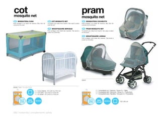 cot
mosquito net
                                                                                                            pram
                                                                                                            mosquito net
 ES 	 	 OSQUITERA	CUNA
      M                                              EN	 	COT	MOSQUITO	NET                                   ES 	 MOSQUITERA	COCHECITO
Para proteger a su bebé de insectos. Muy fácil de   To protect your baby from insects. Very easy to place   Para proteger a su bebé de insectos. Muy fácil de
colocar en la cuna.                                 over the cot.                                           colocar en el cochecito.

                                                     FR 	 	 OUSTIQUAIRE	BERCEAU
                                                          M                                                  EN	 	 PRAM	MOSQUITO	NET
                                                    Pour protéger votre bébé des insectes. Très facile à    To protect your baby from insects. Very easy to place
                                                    poser sur le berceau.                                   on the pram.

                                                                                                             FR 	 MOUSTIQUAIRE	LANDAU
                                                                                                            Pour protéger votre bébé des insectes. Très facile à
                                                                                                            poser sur le landau.




                                                                                                            50231



50230 Pack: 15 x 20 x 3 cm

                                 ES Cuna abierta: 127 x 67,5 x 75,5 cm                                                             ES Compatible con: Capazos / Grupo 0+ / Sillas.
                                 EN Cot open: 127 x 67,5 x 75,5 cm                                                                 EN Compatible with: Carrycots / Group 0+ / Pushchairs.
                                 FR Lit ouvert: 127 x 67,5 x 75,5 cm                                                               FR Compatible avec: Nacelles / Groupes 0+/ Poussettes.



                      100%                                                                                                           100%
                                                                                                                                                                     120 x 85 cm




306 | maternity | complements safety
 