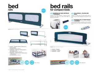 bed
rails
                                                             bed rails
                                                             for compact beds
                                                                ES 	 BARRERAS	DE	CAMA	ABATIBLES	
                                                                     	                                              EN	 	 COLLAPSIBLE	+	FOLDING	BED	
                                                                                                                          	
                                                                     +	PLEGABLES                                          RAILS
                                                              Gracias a sus juntas laterales, la barrera se abre   Thanks to its side joints, the guard opens easily to
                                                              fácilmente para llegar a la cama. Evita dañar la     reach the bed. Avoid damaging the structure of the
                                                              estructura de la cama.                               bed.


                                                                                                                    FR 	 BARRIÈRES	DE	LIT	RABATTABLES	
                                                                                                                         	
                                                                                                                         +	PLIABLES
                                                                                                                   Grâce à ses joints latéraux, la barrière s’ouvre facilement
                                                                                                                   pour accéder au lit. Evitez d’endommager la structure
                                                                                                                   du lit.

                                                                                                                                                          m
                                                                                                                                                      70 c




50219 Pack: 87 x 7 x 45 cm                                                                                                                 17 c
                                                                                                                                               m




                                                             18 cm
ES Abatible + Plegable Sistema Telescópico +                  50228 Pack: 73 x 12,6 x 14,5 cm
   Desenfundable
   Extensible de 90 a 140 cm
EN Collapsible + Telescopic Folding System +                  ES Abatible + Plegable
   Removable Cover.                                           EN Collapsible + Folding
   Extendable from 90 to 140 cm                               FR Rabattable + Pliable
FR Rabattable + Pliable Système Télescopique
   + Déhoussable
   Extensible de 90 à 140 cm




                                               140 x 40 cm                                                                                 140 x 46,5 cm




308 | maternity | bed rails
 