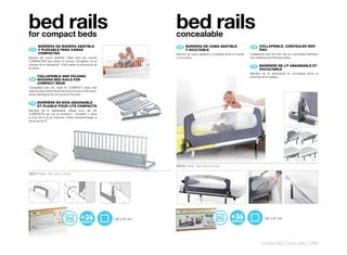 bed rails
for compact beds
                                                                          bed rails
                                                                          concealable
      BARRERA	DE	MADERA	ABATIBLE	                                          ES 	 BARRERA	DE	CAMA	ABATIBLE
                                                                                	                                                 EN 	 COLLAPSIBLE,	CONCEALED	BED	
                                                                                                                                       	
 ES 	 	
      Y	PLEGABLE	PARA	CAMAS	                                                    Y	OCULTABLE                                            RAIL
      COMPACTAS                                                           Barrera de cama abatible y ocultable entre el somier   Collapsible bed rail that can be concealed between
Barrera de cama abatible. Ideal para las camas                            y el colchón.                                          the mattress and the bed frame.
COMPACTAS que tienen el somier “encajado” en el
mueble de la habitación. Evita dañar la estructura de
la cama.                                                                                                                          FR 	 BARRIERE	DE	LIT	ABAISSABLE	ET	
                                                                                                                                       	
                                                                                                                                       OCCULTABLE
                                                                                                                                 Barrière de lit abaissable et occultable entre le
      COLLAPSIBLE	AND	FOLDING	                                                                                                   sommier et le matelas.
 EN	 		
      WOODEN	BED	RAILS	FOR	
      COMPACT	BEDS
Collapsible bed rail. Ideal for COMPACT beds that
have the bed frame fitted into the furniture of the room.
Avoid damaging the structure of the bed.


 FR BARRIÈRE	EN	BOIS	ABAISSABLE	
     ET	PLIABLE	POUR	LITS	COMPACTS
    		
Barrière de lit abaissable. Idéale pour les lits
COMPACTS qui ont le sommier « encastré » dans
le bois de lit de la chambre. Evitez d’endommager la
structure du lit.




                                                                          50218 Pack: 39 x 82,5 x 8 cm

50217 Pack: 39 x 82,5 x 8 cm




                                                            142 x 47 cm                                                                    142 x 47 cm




                                                                                                                                         maternity | bed rails | 309
 