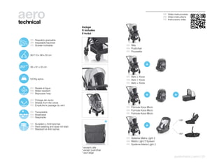 aero
technical
                                                                                                     ES Video instrucciones
                                                                                                     EN Video instructions
                                                                                                     FR Instructions vidéo


                                                    Incluye
                                                    It includes
                                                    Il inclut

100º
   110º        ES Respaldo graduable
      120º
        130º   EN Adjustable backrest
        140º
               FR Dossier inclinable                                     ES Silla
                                                                         EN Pushchair
                                                                         FR Poussette
               90/110 x 98 x 50 cm




               36 x 91 x 33 cm
                                                                                          +

                                                                         ES Aero + Koos
               8,6 Kg aprox.                                             EN Aero + Koos
                                                                         FR Aero + Koos

               ES Repele el Agua
               EN Water-resistant
               FR Repousse l’eau
                                                                                          +                    +
               ES Protege del viento
               EN Shields from the winds
               FR Empêche le passage du vent
                                                                         ES Fórmula Koos Micro
                                                                         EN Formula Koos Micro
               ES Transpirable
                                                                         FR Formule Koos Micro
               EN Breathable
               FR Respirable
                                                                                                                   138º
               ES Duradero y Antimanchas
               EN Hard-wearing and does not stain                                         +
               FR Résistant et Anti-taches
                                                                                                                   180º

                                                                         ES Sistema Matrix Light 2
                                                                         EN Matrix Light 2 System
                                                                         FR Système Matrix Light 2
                                                    * excepto silla
                                                    * except pushchair
                                                    * sauf siège
                                                                                                               pushchairs | aero | 31
 