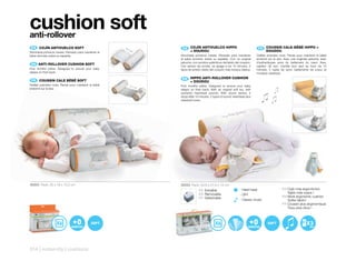 cushion soft
anti-rollover
 ES 	 	 OJÍN	ANTIVUELCO	SOFT
      C                                                 ES 	 	 OJÍN	ANTIVUELCO	HIPPO	
                                                             C                                                     FR 	 COUSSIN	CALE-BÉBÉ	HIPPO	+	
                                                                                                                        	
Almohada primeros meses. Pensado para mantener al            +	DOUDOU                                                   DOUDOU
bebé dormido sobre su espalda.                         Almohada primeros meses. Pensado para mantener             Oreiller premiers mois. Pensé pour maintenir le bébé
                                                       al bebé dormido sobre su espalda. Con un original          endormi sur le dos. Avec une originale peluche, avec
                                                       peluche, con sonidos auténticos del latido del corazón.    d’authentiques sons du battement du cœur. Avec
 EN	 	ANTI-ROLLOVER	CUSHION	SOFT
                                                       Con sensor de sonido, se apaga a los 10 minutos. 2         capteur de son, s’arrête tout seul au bout de 10
First months pillow. Designed to ensure your baby      tipos de sonido: latido del corazón más música clásica.    minutes. 2 types de sons: battements de coeur et
sleeps on their back.                                                                                             musique classique.

 FR 	 COUSSIN	CALE	BÉBÉ	SOFT                            EN	 	 HIPPO	ANTI-ROLLOVER	CUSHION	
                                                              	
                                                              +	DOUDOU
Oreiller premiers mois. Pensé pour maintenir le bébé   First months pillow. Designed to ensure your baby
endormi sur le dos.                                    sleeps on their back. With an original soft toy, with
                                                       authentic heartbeat sounds. With sound sensor, it
                                                       stops after 10 minutes. 2 types of sound: heartbeat plus
                                                       classical music.




50203 Pack: 25 x 18 x 10,2 cm                          50253 Pack: 50,8 x 27,9 x 14 cm
                                                                     ES Extraíble                     - Heart beat                   ES Cojín más ergonómico
                                                                     EN Removable                                                       Tejido más suave !
                                                                                                      - OFF
                                                                     FR Détachable                                                   EN More ergonomic cushion
                                                                                                      - Classic music                   Softer fabric!
                                                                                                                                     FR Coussin plus ergonomique
                                                                                                                                        Tissu plus doux !



                                                                                                                                                          3
                                                                                                                                                         AA




314 | maternity | cushions
 