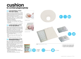 cushion
to combat plagiocephaly
 ES 	 	 OJÍN	ERGONÓMICO	2	ETAPAS	
      C
      PARA	CUNA	Y	CAPAZO
Etapa 1: Para combatir la plagioencefalia. La cabecita
del bebé se coloca justo en el centro pero con su forma
especial tendrá movilidad para girar la cabeza sin estar
expuesto a malformaciones, en el caso de dormir más
continuadamente sobre uno de sus lados.
Etapa 2: Cojín antiahogo. Permite que el bebé respire
correctamente gracias a su especial espuma
interior perforada que facilita el paso del aire interior
aumentando su transpiración.
- Material suave hipoalergénico
- Composición cojín viscoelástica con memoria                  PRIMERA ETAPA
- Funda interior del cojín grande: 90% polyester,
  10% algodón
- Fundas exteriores de ambos cojines: 100% algodón


 EN	 	 2-STAGE	ERGONOMIC	CUSHION	
       	
       FOR	COT	AND	CARRYCOT
Stage 1: To combat plagiocephaly. The baby’s head is
positioned right in the centre but because of the special
shape the baby has mobility to turn his head without
being exposed to malformations, in the event of the
baby sleeping on one side more than the other.
Stage 2: Anti-choking cushion. Lets the baby breathe
correctly thanks to the special perforated inner foam that     SEGUNDA ETAPA
allows air to pass through and improves breathability.
- Soft, hypoallergenic material
- Cushion composition: visco-elastic with memory
  foam
- Inner cover for large cushion: 90% polyester, 10%
  cotton
- Cases outside of both cushions: 100% cotton


 FR 	 	 REILLER	ERGONOMIQUE	2	ÉTAPES	
      O
      POUR	BERCEAU	ET	NACELLE
Étape 1: Pour combattre la plagioancéphalie. La petite
tête du bébé s’installe juste au centre, grâce à la forme
spécifique de l’oreiller il pourra tourner sa tête sans
risquer des malformations s’il dort pendant plus long-
temps sur un de ses deux côtés.                                                50206 Pack: 37,2 x 27,1 x 5 cm
Étape 2: Oreiller anti-étouffement. Permet au bébé de                                                                                    ES Especial contra la plagioencefalia
respirer correctement grâce à sa mousse intérieure                                                                                       EN Especially against plagiocephaly
spéciale perforée qui facilite le passage de l’air intérieur                                                                             FR Spécial contre la plagiocéphalie
en augmentant ses capacités d’évacuation de la
transpiration.
- Matériau doux hypoallergénique
- Composition oreiller viscoélastique à mémoire                                ES Algodón
- L’intérieur de la housse de coussin à grande échelle:                        EN Cotton                 35 x 24 x 4 cm   21 x 19 cm
  90% polyester, 10% coton                                                     FR Coton
- Cas en dehors des deux blocs: 100% coton




                                                                                                                                       maternity | cushions | 315
 