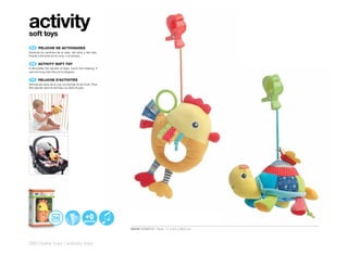 activity
soft toys
 ES 	 PELUCHE	DE	ACTIVIDADES
Estimula los sentidos de la vista, del tacto y del oído.
Puede colocarse en la cuna, o el parque.

 EN 	 	
      ACTIVITY	SOFT	TOY
It stimulates the senses of sight, touch and hearing. It
can be hung over the cot or playpen.

 FR 	 	
      PELUCHE	D’ACTIVITÉS
Stimule les sens de la vue, du toucher et de l’ouïe. Peut
être placée dans le berceau ou dans le parc.




                                                            30549 RAINBOW Pack: 17 x 9,5 x 26,5 cm



320 | baby toys | activity toys
 