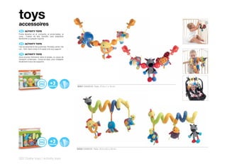 toys
accessoires
 ES 	 ACTIVITY	TOYS
Podrá llevarlos en el cochecito, el porta-bebés, la
cuna... Cuerpo de tela, blandito, para adaptarse
fácilmente a cualquier soporte.

 EN 	 ACTIVITY	TOYS
Can be attached to the pushchair, the baby carrier, the
cot... Soft, fabric body to fit easily onto any support.

 FR 	 ACTIVITY	TOYS
Vous pourrez l’emmener dans le landau, la coque de
transport, le berceau... Corps en tissu, pour s’adapter
facilement à tous les supports.




                                                           30551 RAINBOW Pack: 27,6 x 7 x 16 cm




                                                           30552 RAINBOW Pack: 25,3 x 9,5 x 23 cm



322 | baby toys | activity toys
 