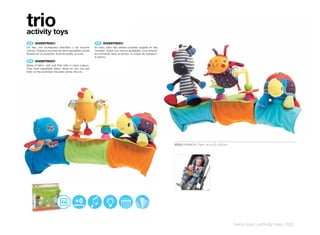 trio
activity toys
 ES 	 DIVERTRIO!!!                                          FR 	 DIVERTRIO!!!
De tela, con muñequitos blanditos y de muchos              En tissu, avec des petites poupées souples et très
colores. Gracias a sus tiras de velcro ajustables, podrá   colorées. Grâce aux velcros ajustables, vous pourrez
llevarlos en el cochecito, el porta-bebés, la cuna...      les emmener dans le landau, la coque de transport,
                                                           le petit lit...
 EN 	 DIVERTRIO!!!
Made of fabric, with soft little dolls in many colours.
They have adjustable Velcro strips so you can put
them on the pushchair, the baby carrier, the cot...




                                                                                                                  30550 RAINBOW Pack: 40 x 5,5 x 26 cm




                                                                                                                                                         baby toys | activity toys | 323
 