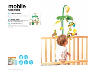mobile
with music
 ES 	 CARRILLÓN	MUSICAL
Carrillón musical. Con divertidos muñecos que giran
al ritmo de la música. Fácil colocación en el parque
o la cuna.

 EN 	 MUSICAL	MOBILE
Musical mobile. With fun toys that rotate in time to the
music. Easy to fit onto the playpen or cot.

 FR 	 MOBILE	AVEC	MUSIQUE
Mobile musical. Avec d’amusants sujets qui tournent
au rythme de la musique. Facile à installer sur le parc
ou le berceau.




                                 BATTERY




                                                           30507 FOREST Pack: 30 x 10,5 x 32 cm



324 | baby toys | mobile
 