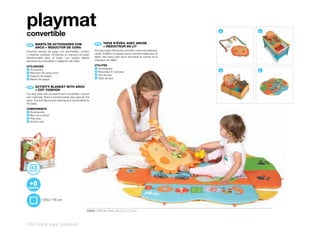 playmat
convertible                                                                                                            1   2


 ES 	 MANTA	DE	ACTIVIDADES	CON	                            FR 	 TAPIS	D’ÉVEIL	AVEC	ARCHE
                                                                	
      	                                                         +	RÉDUCTEUR	DE	LIT
      ARCO	+	REDUCTOR	DE	CUNA
Divertido parque de juego con actividades, colores        Amusant tapis d’éveil avec activités, coloris et matériaux
y materias variadas. Construye un espacio de juego        variés. Il définit un espace de jeu transformable pour le
transformable para el bebé. Los suaves tejidos            bébé. Ses tissus très doux favorisent le confort et la
favorecen la comodidad y relajación del bebé.             relaxation du bébé.

UTILIDADES                                                UTILITÉS
                                                          1 Accessoires
1 Accesorios
2 Reductor de cama cuna
                                                          2 Réducteur lit berceau                                      3   4
                                                          3 Aire de jeux
3 Espacio de juegos
                                                          4 Tapis de jeux
4 Manta de juegos



 EN 	 ACTIVITY	BLANKET	WITH	ARCH	
      	
      +	COT	CUSHION
Fun play park with an assortment of activities, colours
and materials. Build a transformable play area for the
baby. The soft fabrics are relaxing and comfortable for
the baby.

COMPONENTS
1 Accessories
2 Bed cot cushion
3 Play area
4 Activity mat




             100 x 118 cm


                                                    30630 CIRCUS Pack: 59 x 51 x 7,5 cm



328 | baby toys | playmat
 