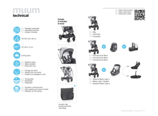 muum
technical
                                                                                                     ES Video instrucciones
                                                                                                     EN Video instructions
                                                                                                     FR Instructions vidéo


                                                    Incluye
                                                    It includes
                                                    Il inclut

107º
       130º    ES Respaldo graduable
        152º   EN Adjustable backrest
               FR Dossier inclinable                                     ES Silla
                                                                         EN Pushchair
                                                                         FR Poussette
               78/108 x 60 x 98 cm




               34 x 60 x 75 cm                                                           +                     +

               6,6 Kg aprox.                                             ES Fórmula Koos Micro
                                                                         EN Formula Koos Micro
                                                                         FR Formule Koos Micro
               ES Repele el Agua
               EN Water-resistant
               FR Repousse l’eau                                                                                   138º

               ES Protege del viento                                                     +
               EN Shields from the winds
               FR Empêche le passage du vent
                                                                                                                   180º

               ES Transpirable                                           ES Sistema Matrix Light 2
               EN Breathable                                             EN Matrix Light 2 System
               FR Respirable
                                                                         FR Système Matrix Light 2

               ES Duradero y Antimanchas
               EN Hard-wearing and does not stain
               FR Résistant et Anti-taches




                                                    * excepto silla
                                                    * except pushchair
                                                    * sauf siège
                                                                                                            pushchairs | muum | 41
 