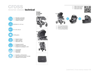 cross
reverse classic technical
                                                                                               ES Video instrucciones
                                                                                               EN Video instructions
                                                                                               FR Instructions vidéo


                                                    Incluye
                                                    It includes
                                                    Il inclut


                                                                                       +                     +
103º
       128º    ES Respaldo graduable
        153º   EN Adjustable backrest
               FR Dossier inclinable


               85/108 x 61 x 101 cm
                                                                  ES Formula Strata Micro
                                                                  EN Strata Formula Micro
                                                                  FR Formule Strata Micro
               91 x 40 x 35 cm




               9,9 Kg aprox.


               ES Repele el Agua
               EN Water-resistant
               FR Repousse l’eau

               ES Protege del viento
               EN Shields from the winds
               FR Empêche le passage du vent

               ES Transpirable
               EN Breathable
               FR Respirable

               ES Duradero y Antimanchas
               EN Hard-wearing and does not stain
               FR Résistant et Anti-taches




                                                                                      pushchairs | cross reverse classic | 45
 