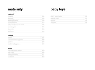 maternity                       baby	toys
maternity
nocolic	                  266   doll’s	pushchairs	   318
displays	                 268   activity	toys	       319
feeding	bottles	          269   mobile	              324
complements	              272   playmat	             328
baby	food	vacuum	flask	   275
crockery	set	             278
dummies	                  282
teethers	                 284

hygiene
baths	                    287
complements	hygiene	      295
potties	                  298
mother’s	hygiene	         301

safety
complements	safety	       305
bed	rails	                308
safety	harness	           311
cushions	                 312
 