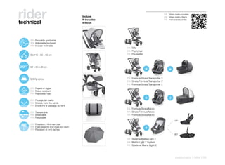 rider
technical
                                                    Incluye
                                                    It includes
                                                    Il inclut
                                                                                                    ES Video instrucciones
                                                                                                    EN Video instructions
                                                                                                    FR Instructions vidéo




110º
       125º    ES Respaldo graduable
        142º   EN Adjustable backrest
               FR Dossier inclinable
                                                                  ES Silla
                                                                  EN Pushchair
               85/110 x 60 x 93 cm                                FR Poussette




               62 x 60 x 38 cm
                                                                                 +                      +
               9,5 Kg aprox.                                      ES Formula Strata Transporter 2
                                                                  EN Strata Formula Transporter 2
                                                                  FR Formule Strata Transporter 2
               ES Repele el Agua
               EN Water-resistant
               FR Repousse l’eau

               ES Protege del viento
                                                                                 +                      +
               EN Shields from the winds
               FR Empêche le passage du vent
                                                                  ES Formula Strata Micro
               ES Transpirable                                    EN Strata Formula Micro
               EN Breathable                                      FR Formule Strata Micro
               FR Respirable
                                                                                                            138º
               ES Duradero y Antimanchas
               EN Hard-wearing and does not stain
               FR Résistant et Anti-taches                                       +
                                                                                                            180º

                                                                  ES Sistema Matrix Light 2
                                                                  EN Matrix Light 2 System
                                                                  FR Système Matrix Light 2




                                                                                                             pushchairs | rider | 59
 